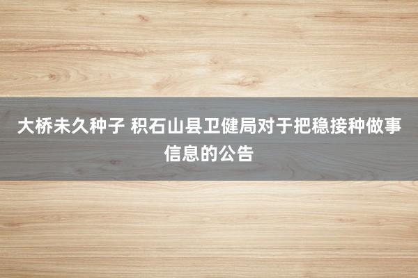 大桥未久种子 积石山县卫健局对于把稳接种做事信息的公告