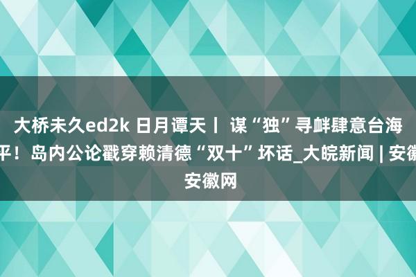 大桥未久ed2k 日月谭天丨 谋“独”寻衅肆意台海和平！岛内公论戳穿赖清德“双十”坏话_大皖新闻 | 安徽网