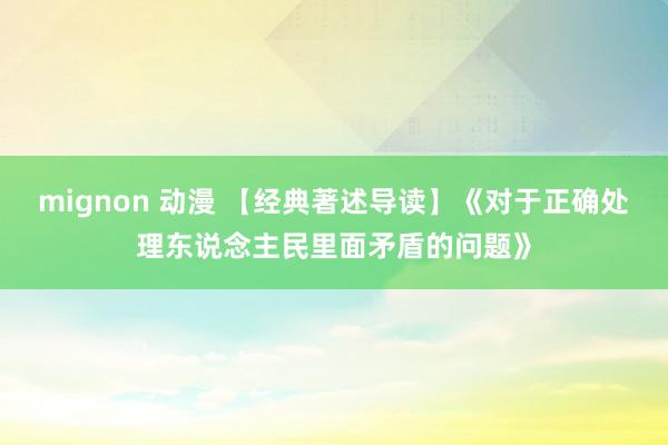 mignon 动漫 【经典著述导读】《对于正确处理东说念主民里面矛盾的问题》