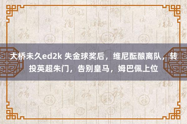 大桥未久ed2k 失金球奖后，维尼酝酿离队，转投英超朱门，告别皇马，姆巴佩上位