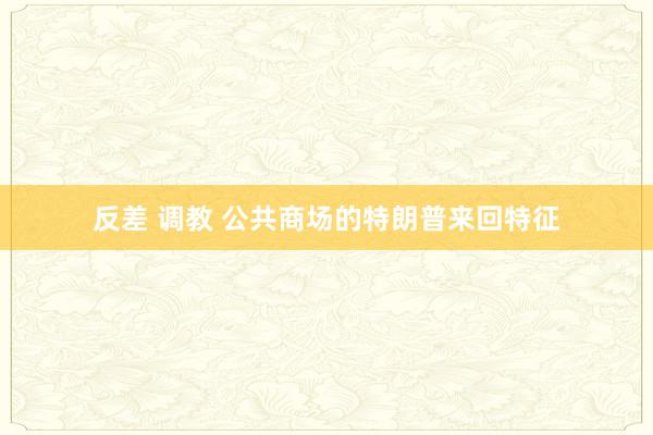 反差 调教 公共商场的特朗普来回特征