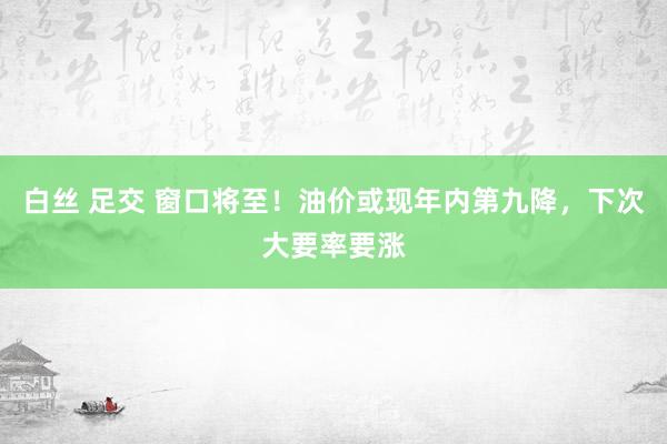 白丝 足交 窗口将至！油价或现年内第九降，下次大要率要涨