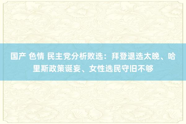 国产 色情 民主党分析败选：拜登退选太晚、哈里斯政策诞妄、女性选民守旧不够