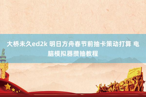 大桥未久ed2k 明日方舟春节前抽卡策动打算 电脑模拟器攒抽教程