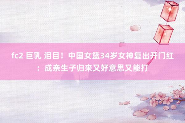 fc2 巨乳 泪目！中国女篮34岁女神复出开门红：成亲生子归来又好意思又能打