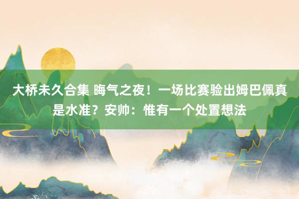 大桥未久合集 晦气之夜！一场比赛验出姆巴佩真是水准？安帅：惟有一个处置想法