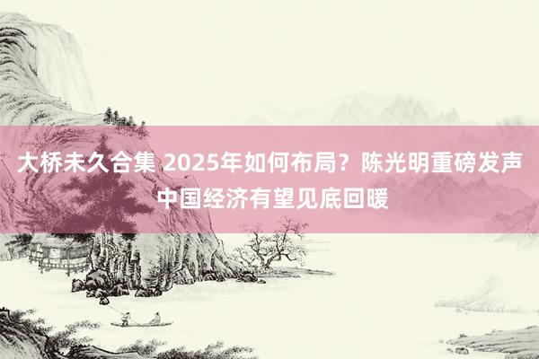 大桥未久合集 2025年如何布局？陈光明重磅发声 中国经济有望见底回暖