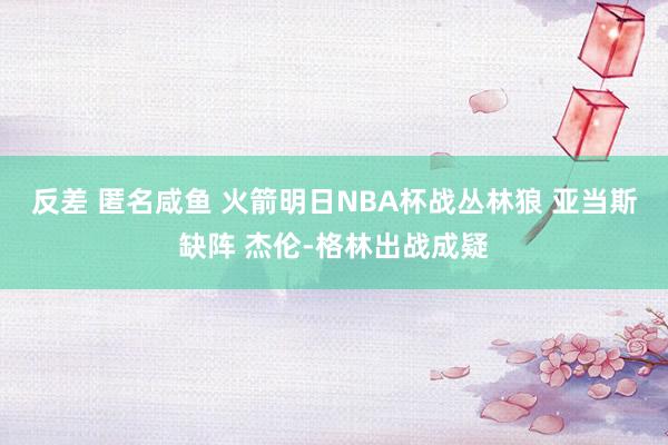 反差 匿名咸鱼 火箭明日NBA杯战丛林狼 亚当斯缺阵 杰伦-格林出战成疑