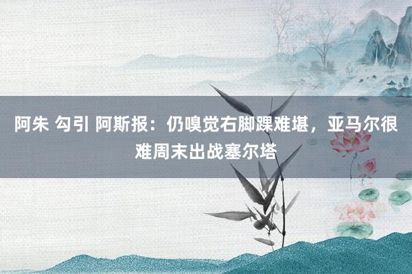 阿朱 勾引 阿斯报：仍嗅觉右脚踝难堪，亚马尔很难周末出战塞尔塔