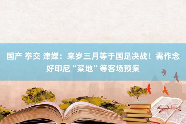 国产 拳交 津媒：来岁三月等于国足决战！需作念好印尼“菜地”等客场预案