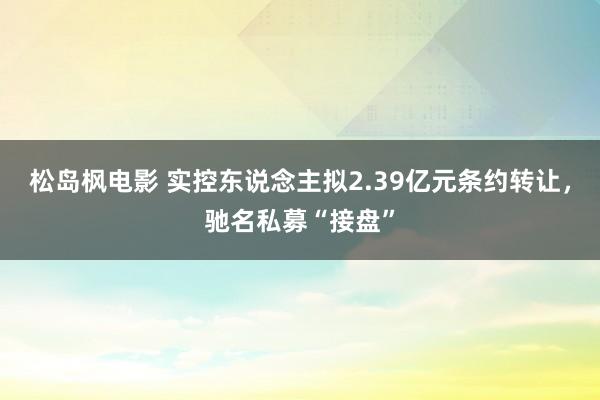 松岛枫电影 实控东说念主拟2.39亿元条约转让，驰名私募“接盘”