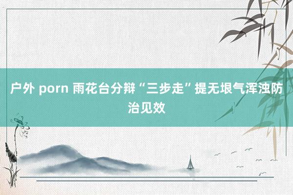 户外 porn 雨花台分辩“三步走”提无垠气浑浊防治见效