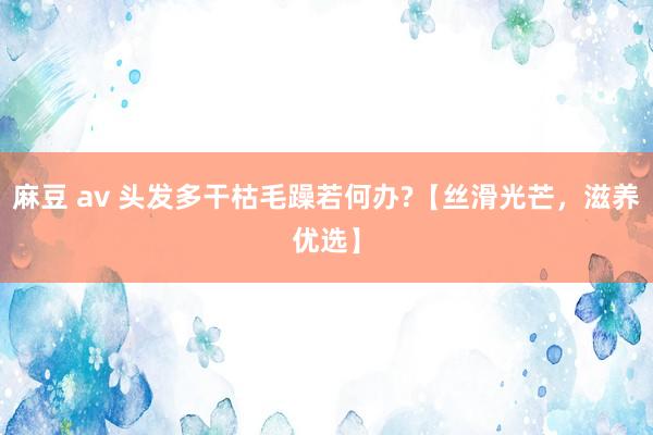 麻豆 av 头发多干枯毛躁若何办?【丝滑光芒，滋养优选】