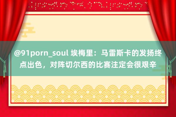 @91porn_soul 埃梅里：马雷斯卡的发扬终点出色，对阵切尔西的比赛注定会很艰辛