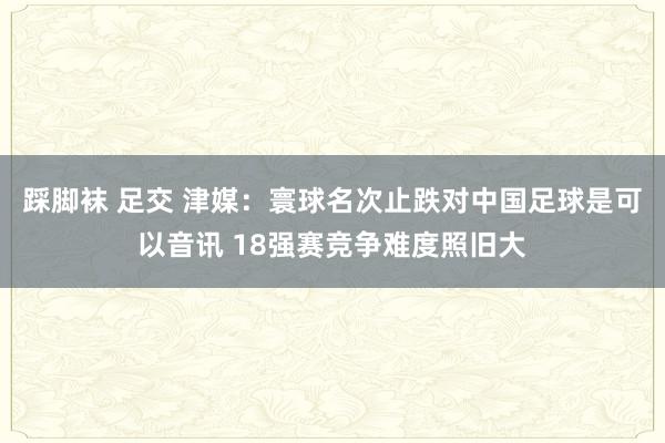 踩脚袜 足交 津媒：寰球名次止跌对中国足球是可以音讯 18强赛竞争难度照旧大
