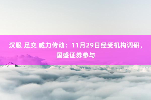 汉服 足交 威力传动：11月29日经受机构调研，国盛证券参与