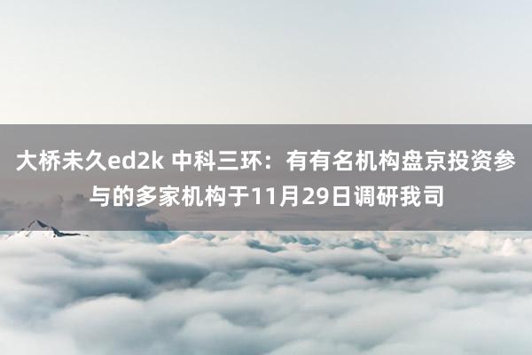 大桥未久ed2k 中科三环：有有名机构盘京投资参与的多家机构于11月29日调研我司