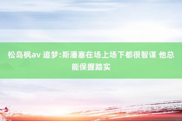 松岛枫av 追梦:斯潘塞在场上场下都很智谋 他总能保握踏实