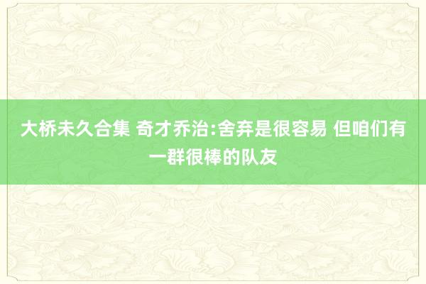 大桥未久合集 奇才乔治:舍弃是很容易 但咱们有一群很棒的队友