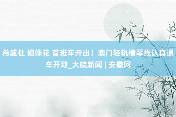 希威社 姐妹花 首班车开出！澳门轻轨横琴线认真通车开动_大皖新闻 | 安徽网