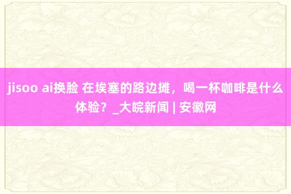 jisoo ai换脸 在埃塞的路边摊，喝一杯咖啡是什么体验？_大皖新闻 | 安徽网