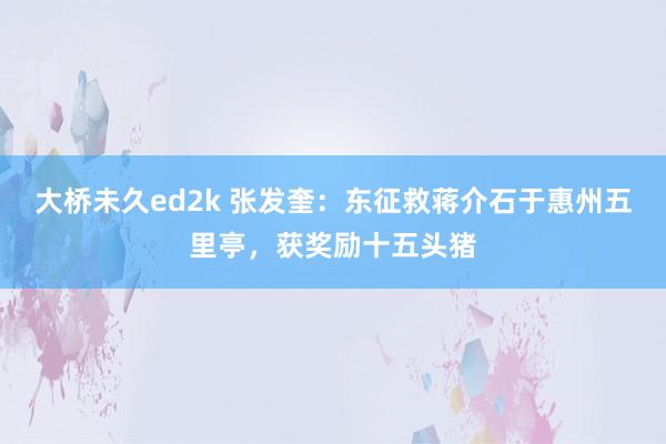 大桥未久ed2k 张发奎：东征救蒋介石于惠州五里亭，获奖励十五头猪