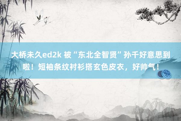 大桥未久ed2k 被“东北全智贤”孙千好意思到啦！短袖条纹衬衫搭玄色皮衣，好帅气！