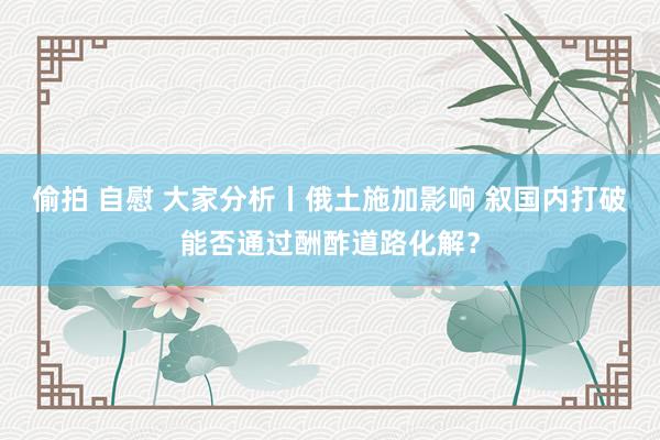 偷拍 自慰 大家分析丨俄土施加影响 叙国内打破能否通过酬酢道路化解？
