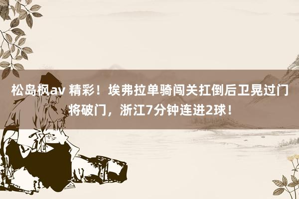 松岛枫av 精彩！埃弗拉单骑闯关扛倒后卫晃过门将破门，浙江7分钟连进2球！