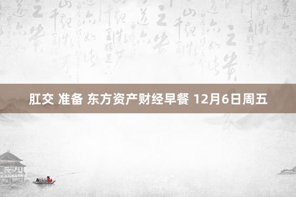 肛交 准备 东方资产财经早餐 12月6日周五