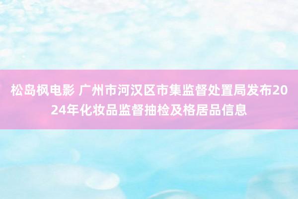 松岛枫电影 广州市河汉区市集监督处置局发布2024年化妆品监督抽检及格居品信息