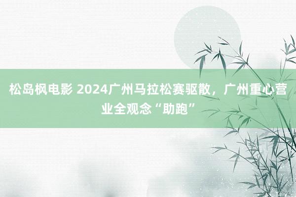 松岛枫电影 2024广州马拉松赛驱散，广州重心营业全观念“助跑”