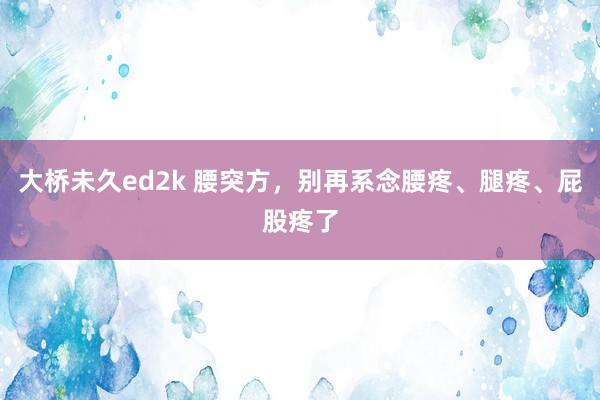 大桥未久ed2k 腰突方,别再系念腰疼、腿疼、屁股疼了