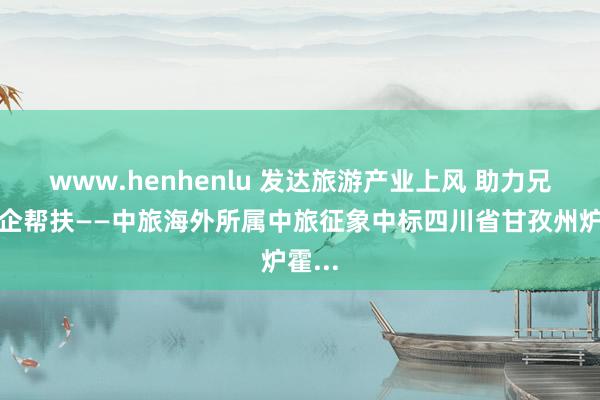 www.henhenlu 发达旅游产业上风 助力兄弟央企帮扶——中旅海外所属中旅征象中标四川省甘孜州炉霍...