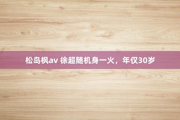 松岛枫av 徐超随机身一火，年仅30岁