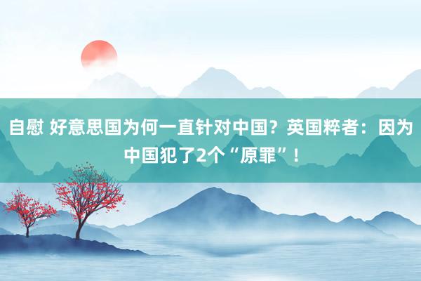 自慰 好意思国为何一直针对中国？英国粹者：因为中国犯了2个“原罪”！