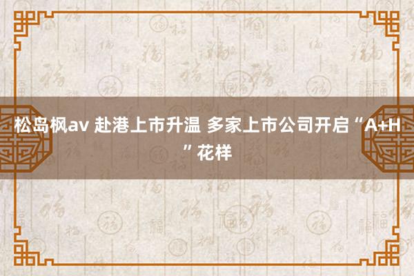 松岛枫av 赴港上市升温 多家上市公司开启“A+H”花样