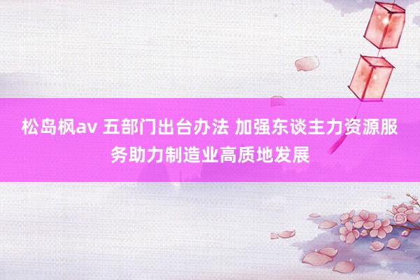 松岛枫av 五部门出台办法 加强东谈主力资源服务助力制造业高质地发展