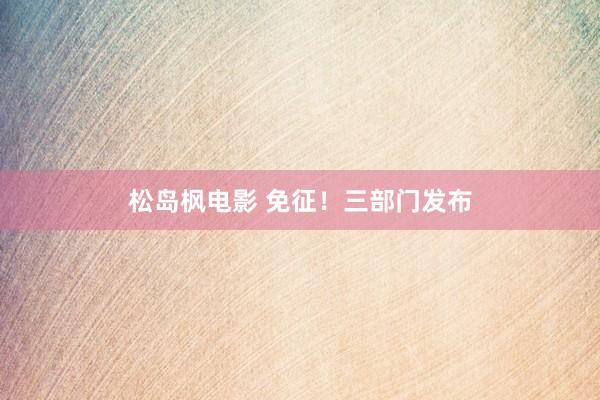 松岛枫电影 免征！三部门发布