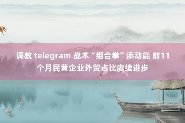调教 telegram 战术“组合拳”添动能 前11个月民营企业外贸占比赓续进步