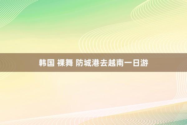 韩国 裸舞 防城港去越南一日游