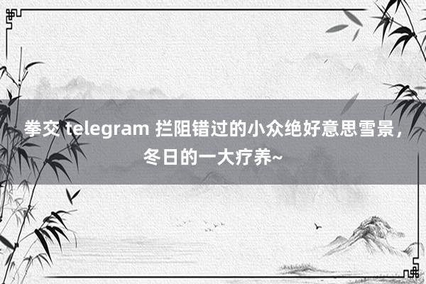 拳交 telegram 拦阻错过的小众绝好意思雪景，冬日的一大疗养~