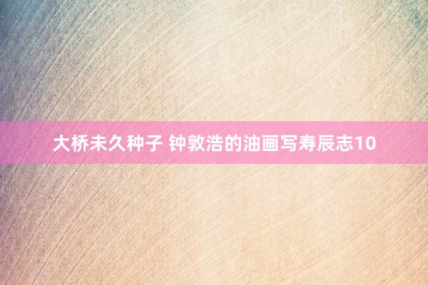 大桥未久种子 钟敦浩的油画写寿辰志10