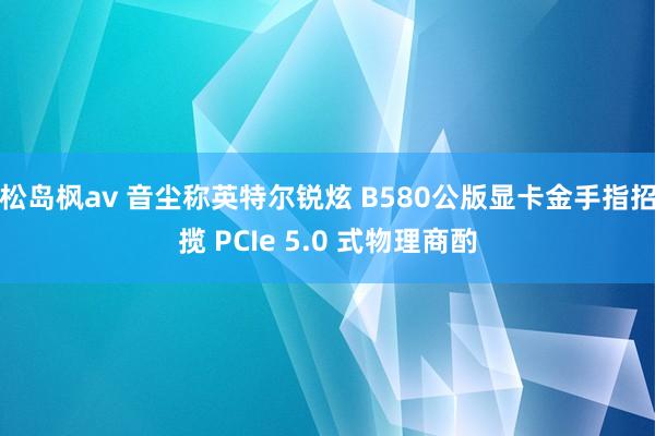 松岛枫av 音尘称英特尔锐炫 B580公版显卡金手指招揽 PCIe 5.0 式物理商酌