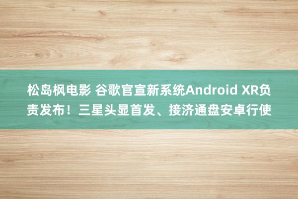 松岛枫电影 谷歌官宣新系统Android XR负责发布！三星头显首发、接济通盘安卓行使