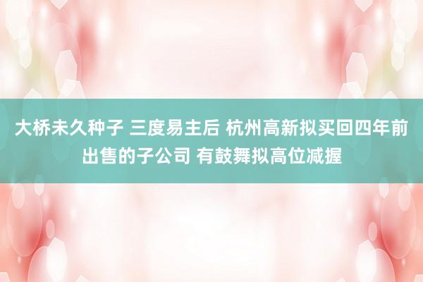 大桥未久种子 三度易主后 杭州高新拟买回四年前出售的子公司 有鼓舞拟高位减握