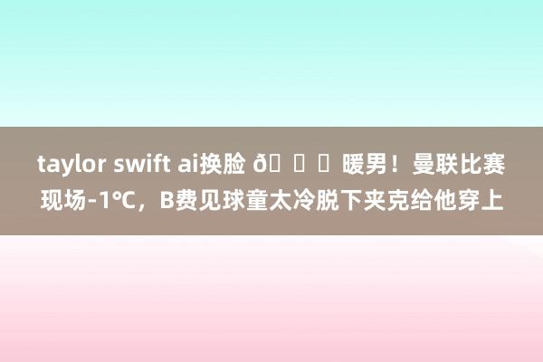 taylor swift ai换脸 👍暖男！曼联比赛现场-1℃，B费见球童太冷脱下夹克给他穿上