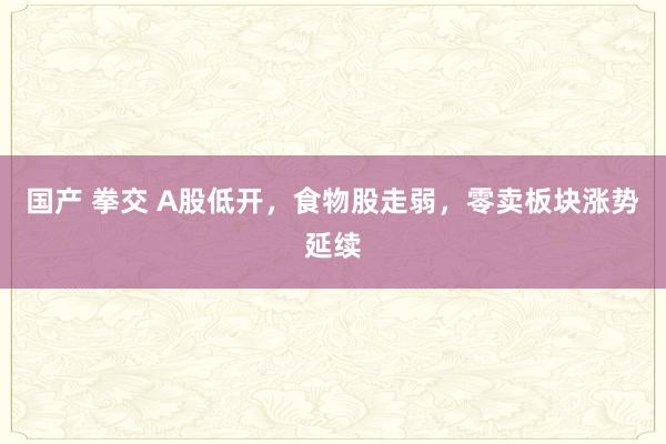 国产 拳交 A股低开，食物股走弱，零卖板块涨势延续