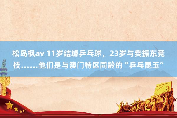 松岛枫av 11岁结缘乒乓球，23岁与樊振东竞技……他们是与澳门特区同龄的“乒乓昆玉”