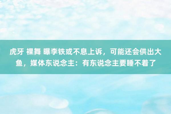 虎牙 裸舞 曝李铁或不息上诉，可能还会供出大鱼，媒体东说念主：有东说念主要睡不着了
